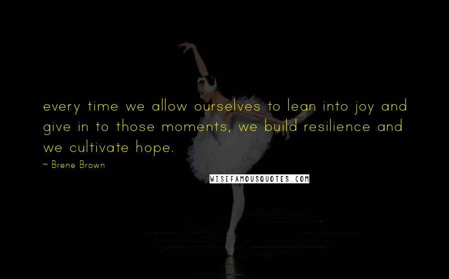 Brene Brown Quotes: every time we allow ourselves to lean into joy and give in to those moments, we build resilience and we cultivate hope.