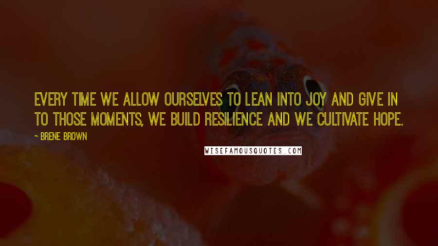 Brene Brown Quotes: every time we allow ourselves to lean into joy and give in to those moments, we build resilience and we cultivate hope.