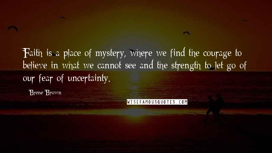 Brene Brown Quotes: Faith is a place of mystery, where we find the courage to believe in what we cannot see and the strength to let go of our fear of uncertainty.