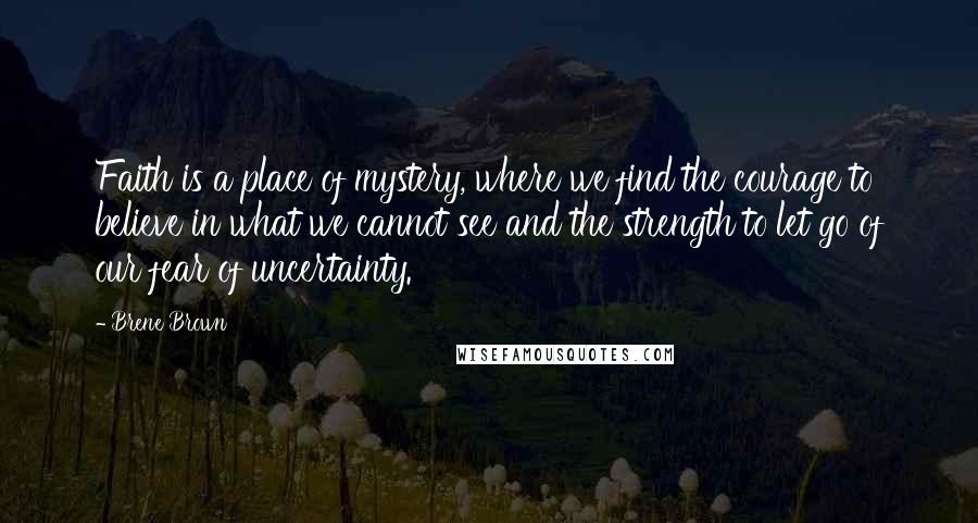 Brene Brown Quotes: Faith is a place of mystery, where we find the courage to believe in what we cannot see and the strength to let go of our fear of uncertainty.