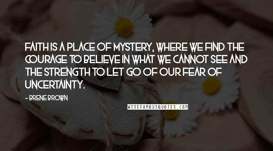 Brene Brown Quotes: Faith is a place of mystery, where we find the courage to believe in what we cannot see and the strength to let go of our fear of uncertainty.