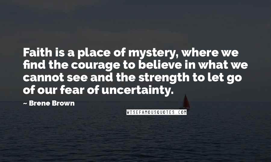 Brene Brown Quotes: Faith is a place of mystery, where we find the courage to believe in what we cannot see and the strength to let go of our fear of uncertainty.