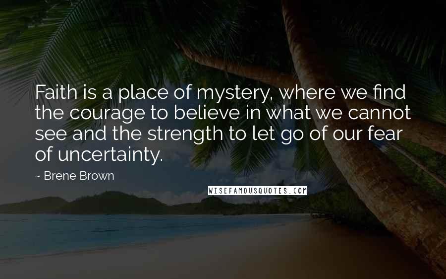 Brene Brown Quotes: Faith is a place of mystery, where we find the courage to believe in what we cannot see and the strength to let go of our fear of uncertainty.