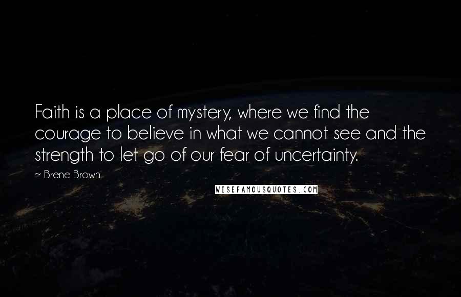 Brene Brown Quotes: Faith is a place of mystery, where we find the courage to believe in what we cannot see and the strength to let go of our fear of uncertainty.
