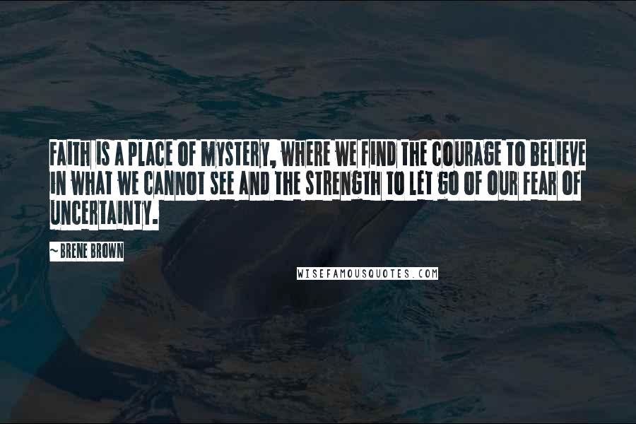 Brene Brown Quotes: Faith is a place of mystery, where we find the courage to believe in what we cannot see and the strength to let go of our fear of uncertainty.