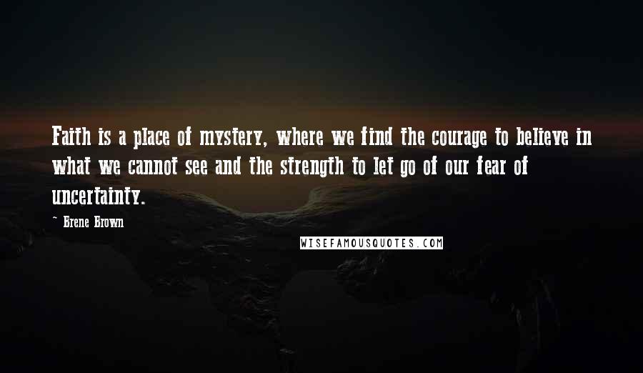 Brene Brown Quotes: Faith is a place of mystery, where we find the courage to believe in what we cannot see and the strength to let go of our fear of uncertainty.