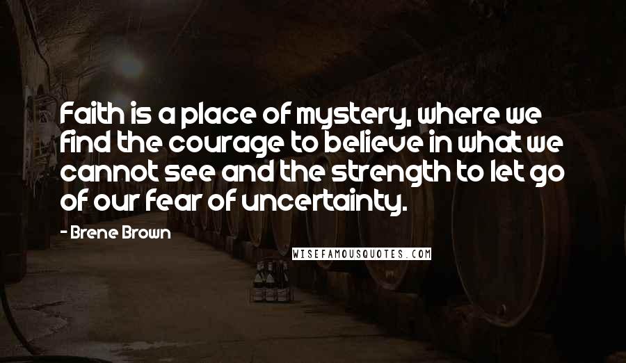 Brene Brown Quotes: Faith is a place of mystery, where we find the courage to believe in what we cannot see and the strength to let go of our fear of uncertainty.