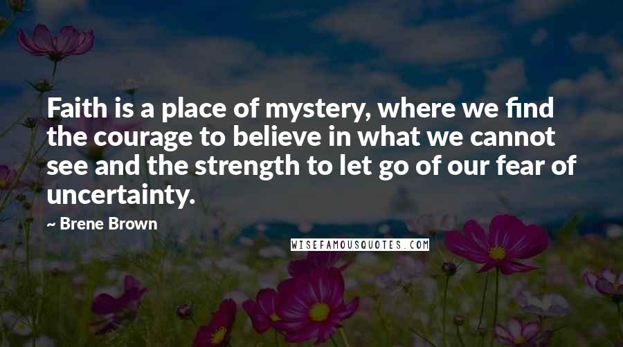 Brene Brown Quotes: Faith is a place of mystery, where we find the courage to believe in what we cannot see and the strength to let go of our fear of uncertainty.