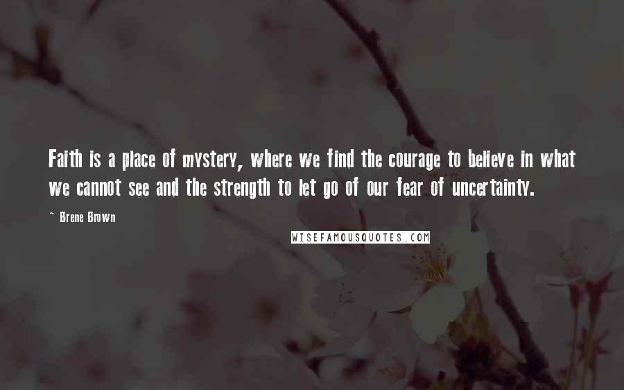 Brene Brown Quotes: Faith is a place of mystery, where we find the courage to believe in what we cannot see and the strength to let go of our fear of uncertainty.
