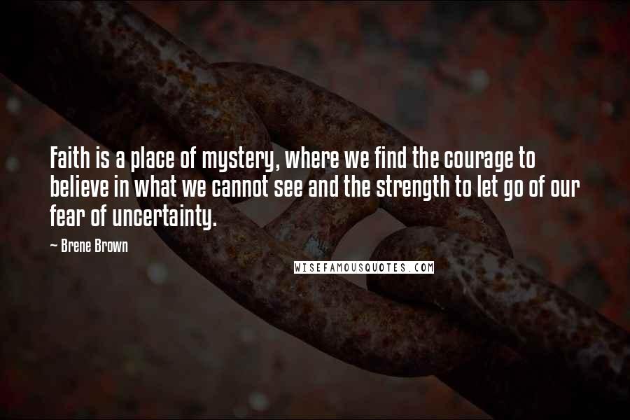 Brene Brown Quotes: Faith is a place of mystery, where we find the courage to believe in what we cannot see and the strength to let go of our fear of uncertainty.