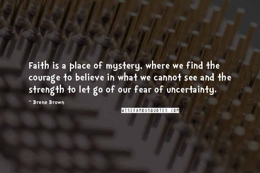 Brene Brown Quotes: Faith is a place of mystery, where we find the courage to believe in what we cannot see and the strength to let go of our fear of uncertainty.