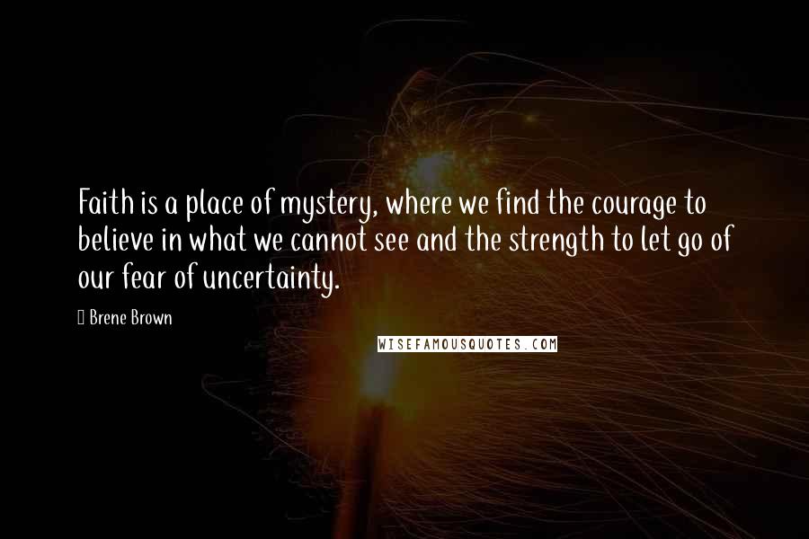 Brene Brown Quotes: Faith is a place of mystery, where we find the courage to believe in what we cannot see and the strength to let go of our fear of uncertainty.