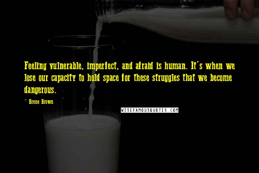 Brene Brown Quotes: Feeling vulnerable, imperfect, and afraid is human. It's when we lose our capacity to hold space for these struggles that we become dangerous.