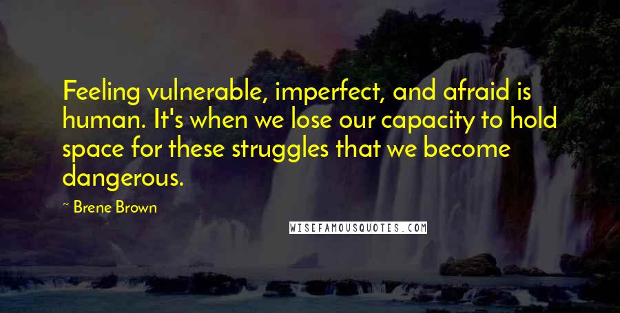 Brene Brown Quotes: Feeling vulnerable, imperfect, and afraid is human. It's when we lose our capacity to hold space for these struggles that we become dangerous.
