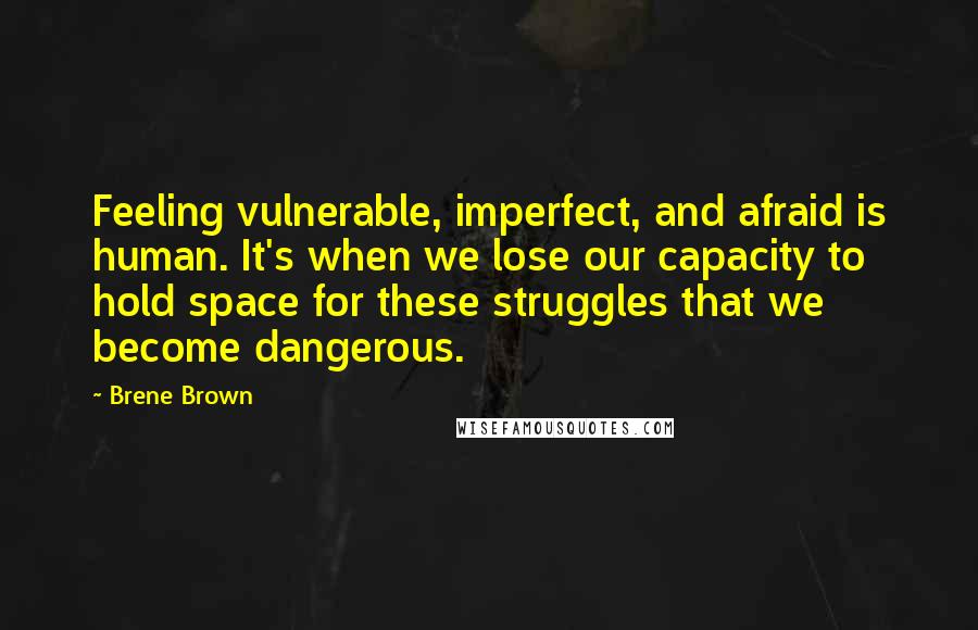 Brene Brown Quotes: Feeling vulnerable, imperfect, and afraid is human. It's when we lose our capacity to hold space for these struggles that we become dangerous.