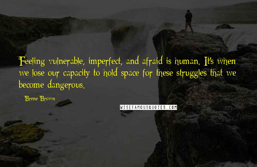 Brene Brown Quotes: Feeling vulnerable, imperfect, and afraid is human. It's when we lose our capacity to hold space for these struggles that we become dangerous.