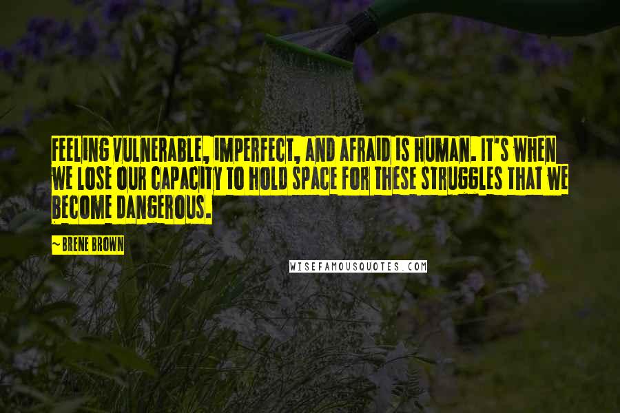 Brene Brown Quotes: Feeling vulnerable, imperfect, and afraid is human. It's when we lose our capacity to hold space for these struggles that we become dangerous.