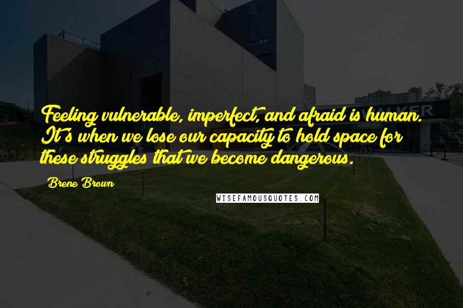 Brene Brown Quotes: Feeling vulnerable, imperfect, and afraid is human. It's when we lose our capacity to hold space for these struggles that we become dangerous.