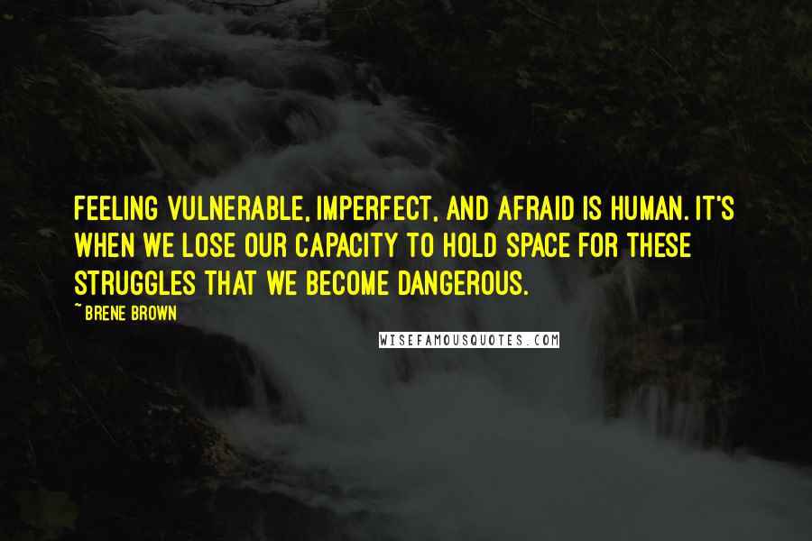 Brene Brown Quotes: Feeling vulnerable, imperfect, and afraid is human. It's when we lose our capacity to hold space for these struggles that we become dangerous.