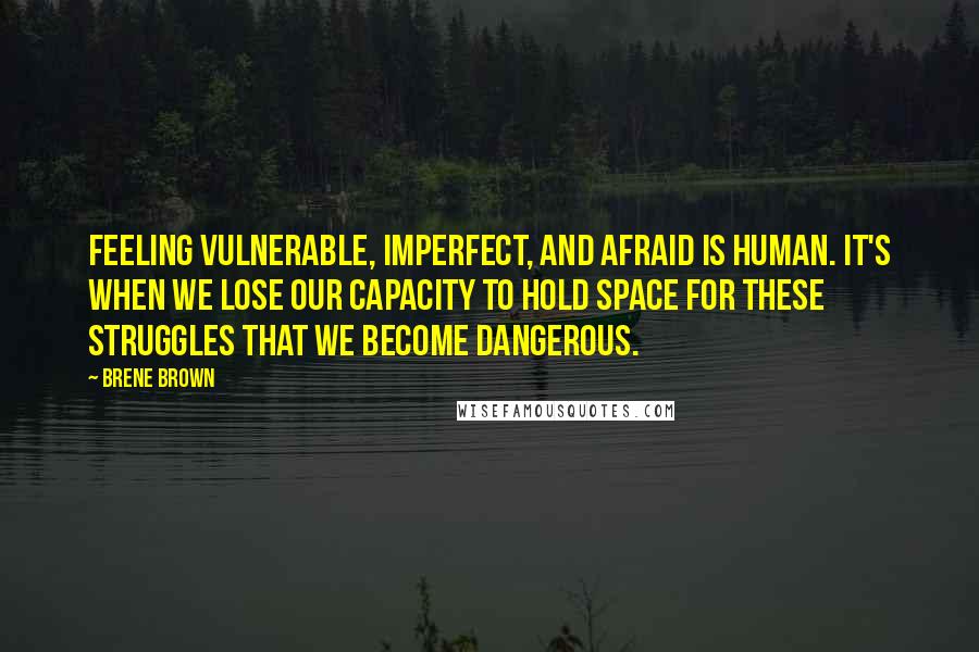 Brene Brown Quotes: Feeling vulnerable, imperfect, and afraid is human. It's when we lose our capacity to hold space for these struggles that we become dangerous.