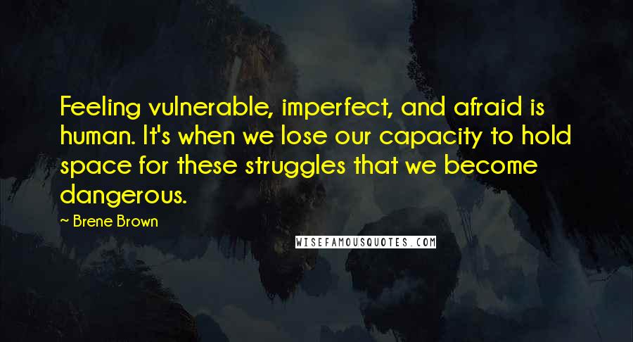 Brene Brown Quotes: Feeling vulnerable, imperfect, and afraid is human. It's when we lose our capacity to hold space for these struggles that we become dangerous.
