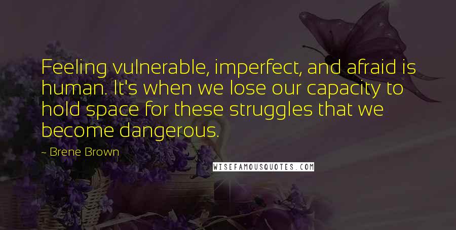 Brene Brown Quotes: Feeling vulnerable, imperfect, and afraid is human. It's when we lose our capacity to hold space for these struggles that we become dangerous.