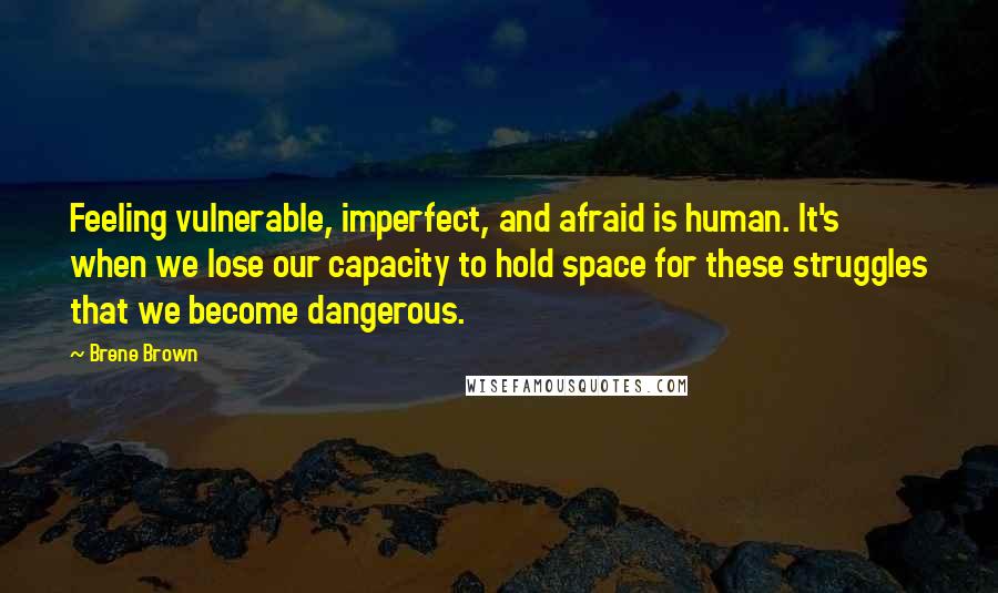 Brene Brown Quotes: Feeling vulnerable, imperfect, and afraid is human. It's when we lose our capacity to hold space for these struggles that we become dangerous.