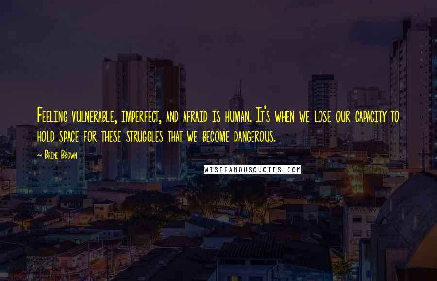 Brene Brown Quotes: Feeling vulnerable, imperfect, and afraid is human. It's when we lose our capacity to hold space for these struggles that we become dangerous.