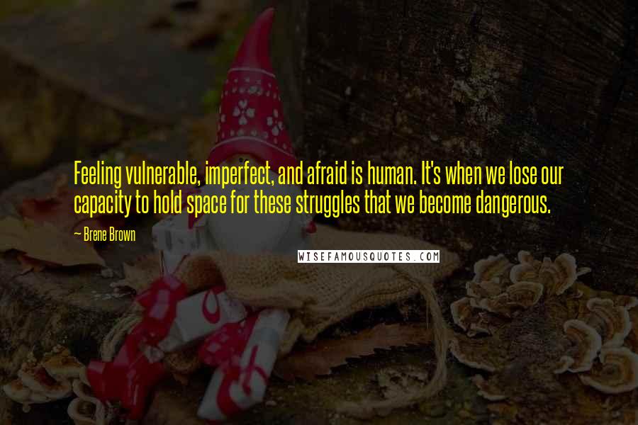 Brene Brown Quotes: Feeling vulnerable, imperfect, and afraid is human. It's when we lose our capacity to hold space for these struggles that we become dangerous.