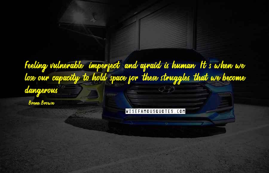 Brene Brown Quotes: Feeling vulnerable, imperfect, and afraid is human. It's when we lose our capacity to hold space for these struggles that we become dangerous.
