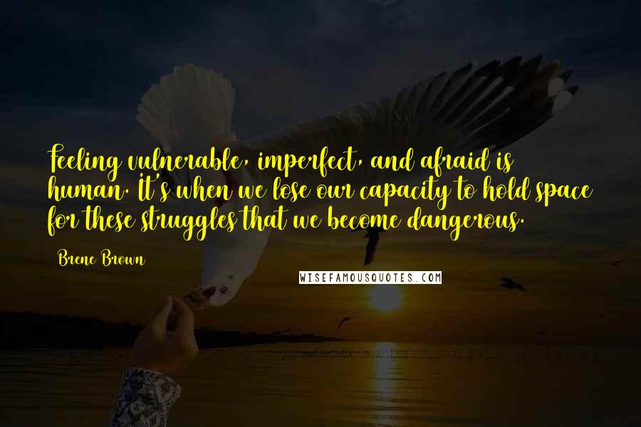 Brene Brown Quotes: Feeling vulnerable, imperfect, and afraid is human. It's when we lose our capacity to hold space for these struggles that we become dangerous.