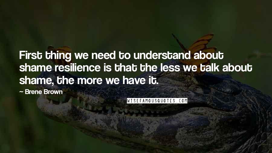 Brene Brown Quotes: First thing we need to understand about shame resilience is that the less we talk about shame, the more we have it.