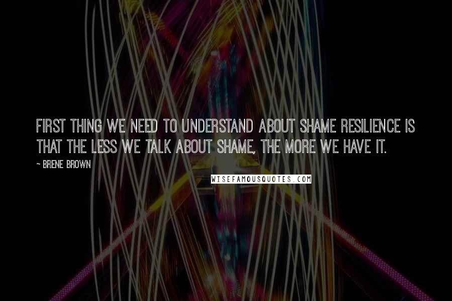 Brene Brown Quotes: First thing we need to understand about shame resilience is that the less we talk about shame, the more we have it.