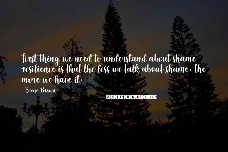 Brene Brown Quotes: First thing we need to understand about shame resilience is that the less we talk about shame, the more we have it.