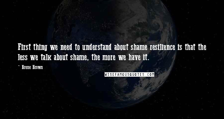 Brene Brown Quotes: First thing we need to understand about shame resilience is that the less we talk about shame, the more we have it.