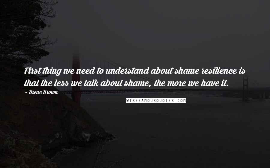 Brene Brown Quotes: First thing we need to understand about shame resilience is that the less we talk about shame, the more we have it.