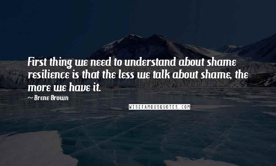 Brene Brown Quotes: First thing we need to understand about shame resilience is that the less we talk about shame, the more we have it.