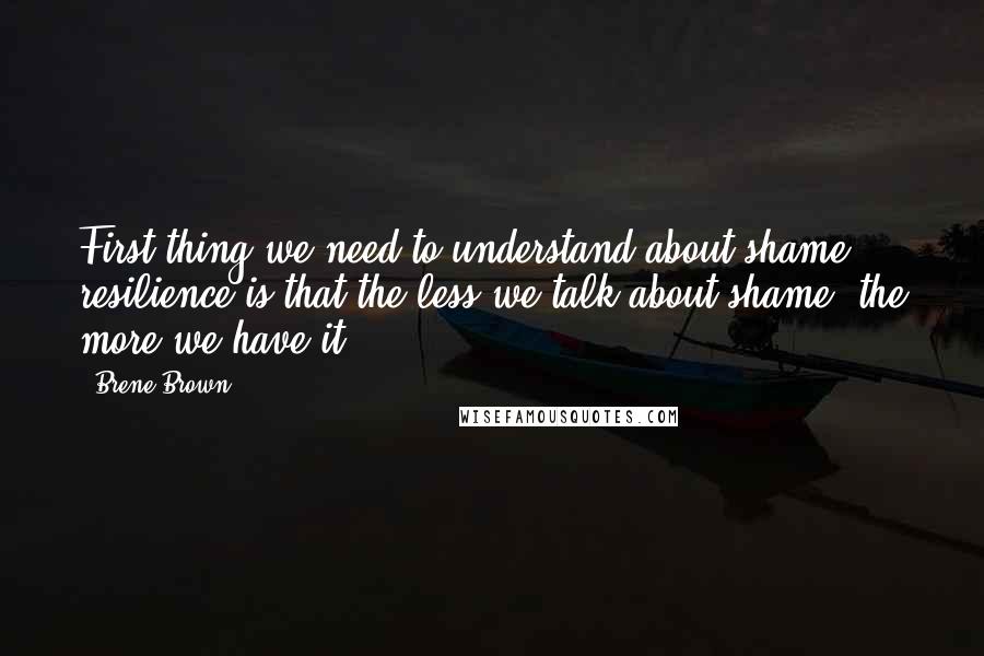 Brene Brown Quotes: First thing we need to understand about shame resilience is that the less we talk about shame, the more we have it.