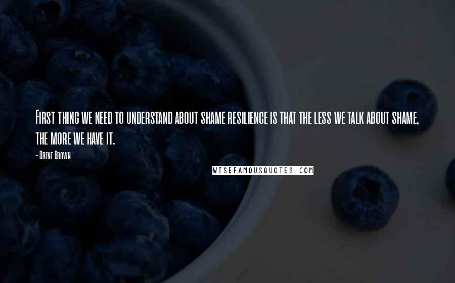 Brene Brown Quotes: First thing we need to understand about shame resilience is that the less we talk about shame, the more we have it.