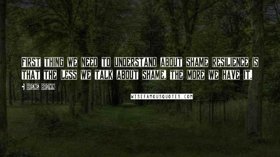 Brene Brown Quotes: First thing we need to understand about shame resilience is that the less we talk about shame, the more we have it.