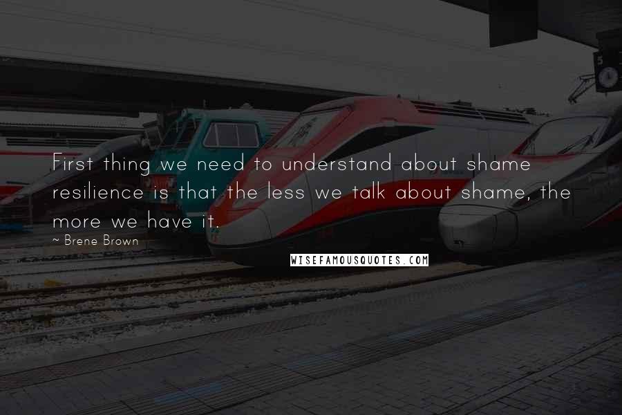 Brene Brown Quotes: First thing we need to understand about shame resilience is that the less we talk about shame, the more we have it.