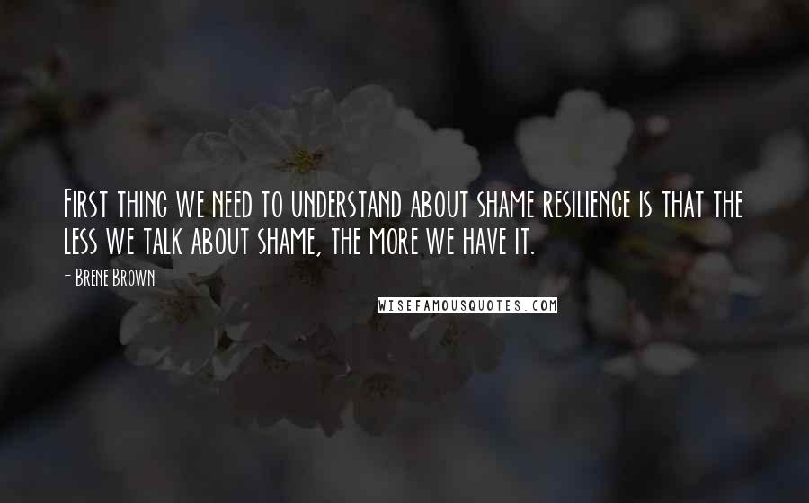 Brene Brown Quotes: First thing we need to understand about shame resilience is that the less we talk about shame, the more we have it.