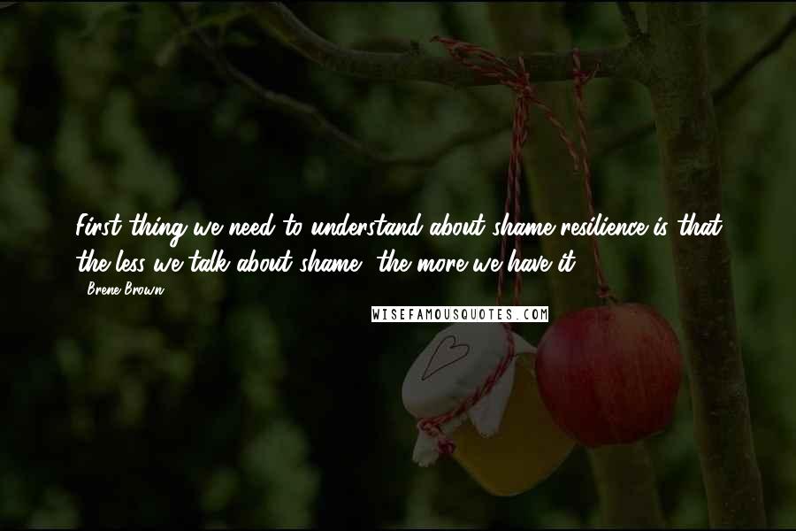 Brene Brown Quotes: First thing we need to understand about shame resilience is that the less we talk about shame, the more we have it.