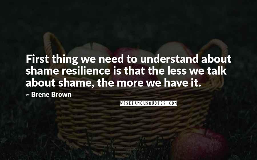 Brene Brown Quotes: First thing we need to understand about shame resilience is that the less we talk about shame, the more we have it.