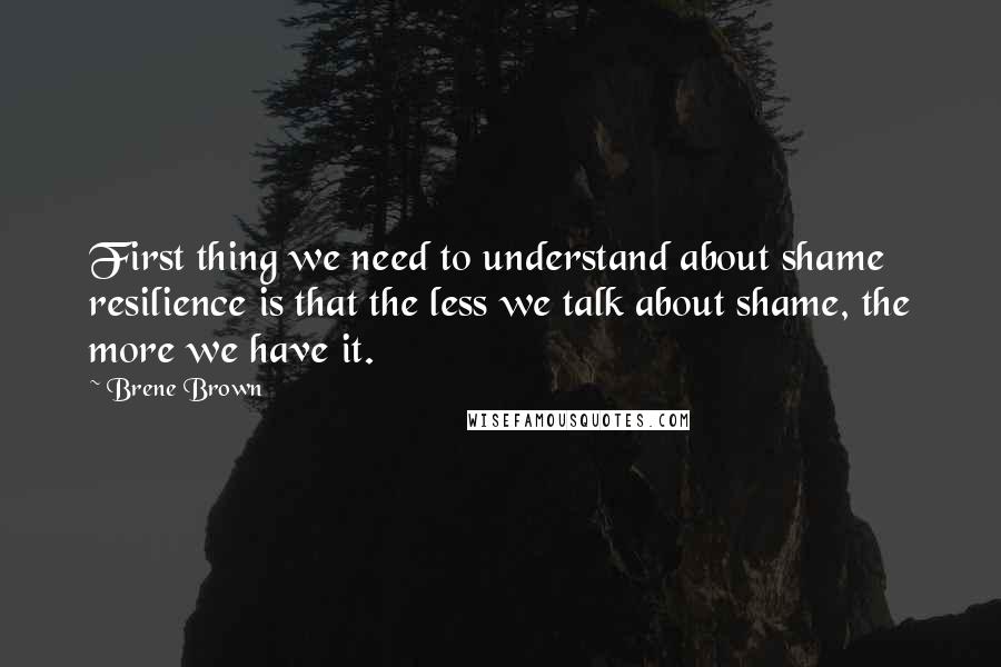 Brene Brown Quotes: First thing we need to understand about shame resilience is that the less we talk about shame, the more we have it.