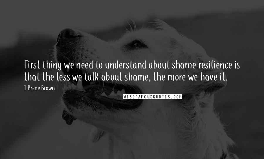 Brene Brown Quotes: First thing we need to understand about shame resilience is that the less we talk about shame, the more we have it.