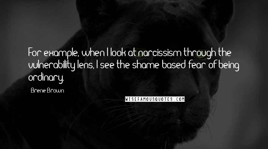 Brene Brown Quotes: For example, when I look at narcissism through the vulnerability lens, I see the shame-based fear of being ordinary.