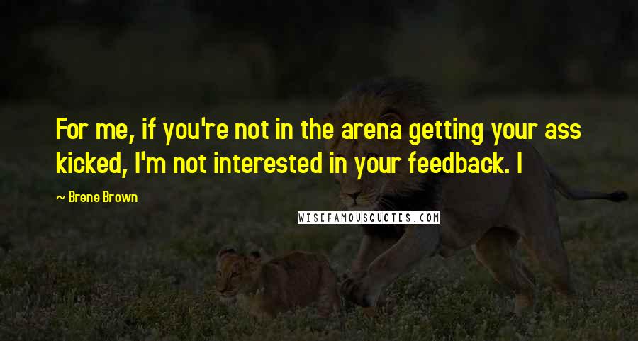 Brene Brown Quotes: For me, if you're not in the arena getting your ass kicked, I'm not interested in your feedback. I