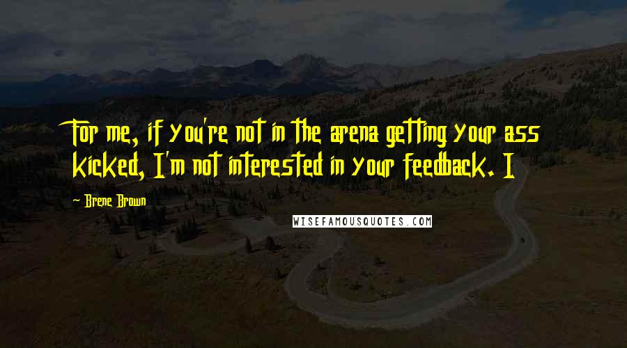 Brene Brown Quotes: For me, if you're not in the arena getting your ass kicked, I'm not interested in your feedback. I