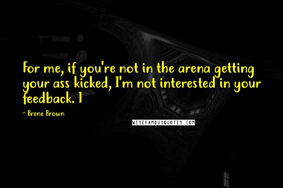 Brene Brown Quotes: For me, if you're not in the arena getting your ass kicked, I'm not interested in your feedback. I